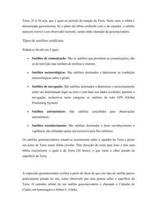 Terra, 23 h 56 min, que é igual ao período de rotação da Terra. Neste caso, a órbita é
denominada geossíncrona. Se o plano da órbita confundir com o do equador, o satélite
parecerá imóvel a um observador terrestre, sendo então chamado de geoestacionário.

Tipos de satélites artificiais

Podem-se dividir em 5 tipos:

   •   Satélites de comunicação- São os satélites que permitem as comunicações, não
       só de televisão mas também de telefone e internet.

   •   Satélites meteorológicos- São satélites destinados a determinar as condições
       meteorológicas sobre o globo.

   •   Satélites de navegação- São satélites destinados a determinar o posicionamento
       sobre um determinado lugar na terra e com base nos dados recebidos, permitir a
       navegação, incluem-se nesta categoria os satélites da rede GPS (Global
       Positioning System)

   •   Satélites   astronómicos-     São    satélites   concebidos    para   observações
       astronómicas.

   •   Satélites reconhecimento- São satélites destinados a fazer reconhecimento e
       vigilância, são utilizados quase em exclusivo para fins militares.

Os satélites geoestacionários situam-se exactamente sobre o equador da Terra e giram
em torno da Terra numa órbita circular. Têm direcção de oeste para leste e têm uma
órbita exactamente o igual à da Terra (24 horas), o que torna o olhar parado da
superfície da Terra.




A expressão geoestacionária evoluiu a partir do facto de que este tipo de satélite parece
praticamente parado no céu, como observado por uma pessoa sobre a superfície da
Terra. O caminho orbital de um satélite geoestacionário é chamado o Cinturão de
Clarke, em homenagem a Arthur C. Clarke.
 