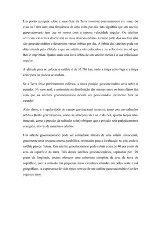 Um ponto qualquer sobre a superfície da Terra move-se continuamente em torno do
eixo da Terra com uma frequência de uma volta por dia. Isto significa que um satélite
geoestacionário tem que se mover com a mesma velocidade angular. Os satélites
artificiais existentes descrevem as mais diversas órbitas. Grande parte dos satélites não
são geoestacionários e descrevem várias órbitas por dia. A órbita dos satélites pode ser
determinada pela altitude a que os satélites são colocados e na velocidade inicial que
lhes é imprimida. Quanto mais alta for a órbita de um satélite menor é a sua velocidade
angular.

A altitude para se colocar o satélite é de 35.786 km, onde a força centrífuga e a força
centrípeta do planeta se anulam.

Se a Terra fosse perfeitamente esférica, a única posição geoestacionária seria sobre o
equador. No caso real, a assimetria na distribuição das massas entre os hemisférios faz
com que os satélites geoestacionários devam ser posicionados levemente fora do
equador.

Além disso, a irregularidade do campo gravitacional terrestre, junto com perturbações
orbitais (tanto gravitacionais, como as atracções da Lua e do Sol, quanto forças não-
inerciais, como a pressão da radiação solar) obrigam que a posição seja periodicamente
corrigida, através de manobras orbitais.

Um satélite geoestacionário pode ser contactado através de uma antena direccional,
geralmente uma pequena antena parabólica, orientadas para a localização no céu, onde o
satélite parece flutuar. Um satélite geoestacionário pode cobrir cerca de 40 por cento da
área da superfície da terra. Três destes satélites geoestacionários, separados por 120
graus de longitude, podem oferecer uma cobertura completa da área de terra de
superfície, com a omissão das pequenas áreas circulares situadas em pólos norte e sul
geográficos. A expectativa de vida típico serviço de um satélite geoestacionário é de dez
a quinze anos.
 