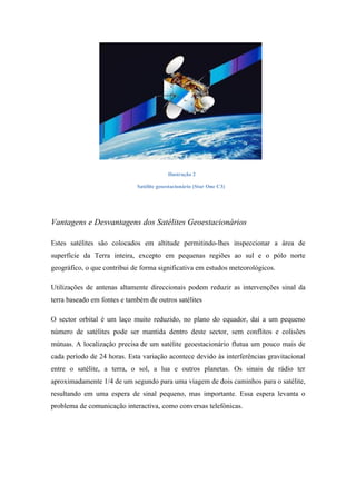 Ilustração 2

                             Satélite geoestacionário (Star One C3)




Vantagens e Desvantagens dos Satélites Geoestacionários

Estes satélites são colocados em altitude permitindo-lhes inspeccionar a área de
superfície da Terra inteira, excepto em pequenas regiões ao sul e o pólo norte
geográfico, o que contribui de forma significativa em estudos meteorológicos.

Utilizações de antenas altamente direccionais podem reduzir as intervenções sinal da
terra baseado em fontes e também de outros satélites

O sector orbital é um laço muito reduzido, no plano do equador, daí a um pequeno
número de satélites pode ser mantida dentro deste sector, sem conflitos e colisões
mútuas. A localização precisa de um satélite geoestacionário flutua um pouco mais de
cada período de 24 horas. Esta variação acontece devido às interferências gravitacional
entre o satélite, a terra, o sol, a lua e outros planetas. Os sinais de rádio ter
aproximadamente 1/4 de um segundo para uma viagem de dois caminhos para o satélite,
resultando em uma espera de sinal pequeno, mas importante. Essa espera levanta o
problema de comunicação interactiva, como conversas telefónicas.
 