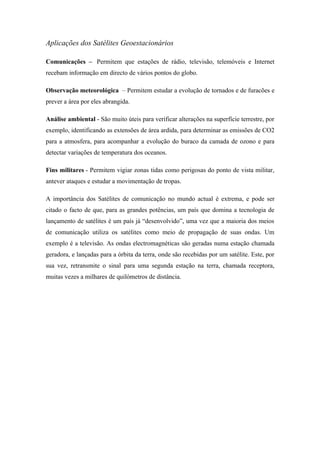 Aplicações dos Satélites Geoestacionários

Comunicações – Permitem que estações de rádio, televisão, telemóveis e Internet
recebam informação em directo de vários pontos do globo.

Observação meteorológica – Permitem estudar a evolução de tornados e de furacões e
prever a área por eles abrangida.

Análise ambiental - São muito úteis para verificar alterações na superfície terrestre, por
exemplo, identificando as extensões de área ardida, para determinar as emissões de CO2
para a atmosfera, para acompanhar a evolução do buraco da camada de ozono e para
detectar variações de temperatura dos oceanos.

Fins militares - Permitem vigiar zonas tidas como perigosas do ponto de vista militar,
antever ataques e estudar a movimentação de tropas.

A importância dos Satélites de comunicação no mundo actual é extrema, e pode ser
citado o facto de que, para as grandes potências, um país que domina a tecnologia de
lançamento de satélites é um país já “desenvolvido”, uma vez que a maioria dos meios
de comunicação utiliza os satélites como meio de propagação de suas ondas. Um
exemplo é a televisão. As ondas electromagnéticas são geradas numa estação chamada
geradora, e lançadas para a órbita da terra, onde são recebidas por um satélite. Este, por
sua vez, retransmite o sinal para uma segunda estação na terra, chamada receptora,
muitas vezes a milhares de quilómetros de distância.
 