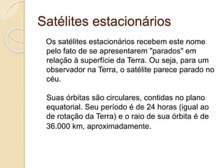 Satélites estacionários
Os satélites estacionários recebem este nome
pelo fato de se apresentarem "parados" em
relação à superfície da Terra. Ou seja, para um
observador na Terra, o satélite parece parado no
céu.
Suas órbitas são circulares, contidas no plano
equatorial. Seu período é de 24 horas (igual ao
de rotação da Terra) e o raio de sua órbita é de
36.000 km, aproximadamente.
 