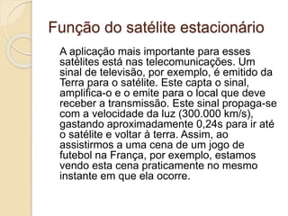 Função do satélite estacionário
A aplicação mais importante para esses
satélites está nas telecomunicações. Um
sinal de televisão, por exemplo, é emitido da
Terra para o satélite. Este capta o sinal,
amplifica-o e o emite para o local que deve
receber a transmissão. Este sinal propaga-se
com a velocidade da luz (300.000 km/s),
gastando aproximadamente 0,24s para ir até
o satélite e voltar à terra. Assim, ao
assistirmos a uma cena de um jogo de
futebol na França, por exemplo, estamos
vendo esta cena praticamente no mesmo
instante em que ela ocorre.
 