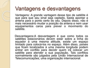 Vantagens e desvantagens
Vantagens: A grande vantagem desse tipo de satélite é
que para que seu sinal seja captado, basta apontar a
antena para o ponto certo do céu. Depois disso, não é
mais necessário mudar a posição da antena e nem usar
equipamentos caros para prever o movimento do
satélite.
Desvantagens:A desvantagem é que como todos os
satélites estacionários devem estar sobre a linha do
equador à uma mesma altitude, existe um espaço
limitado para colocá-los no espaço. Além disso, países
que ficam localizados à uma mesma longitude podem
entrar em conflito para decidir quem irá colocar um
satélite para atender a sua população. Tais conflitos
normalmente são julgados pela União Internacional de
Telecomunicações, uma organização internacional.
 