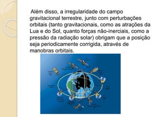 Além disso, a irregularidade do campo
gravitacional terrestre, junto com perturbações
orbitais (tanto gravitacionais, como as atrações da
Lua e do Sol, quanto forças não-inerciais, como a
pressão da radiação solar) obrigam que a posição
seja periodicamente corrigida, através de
manobras orbitais.
 