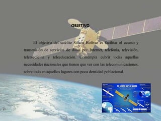 OBJETIVO
El objetivo del satélite Simón Bolívar es facilitar el acceso y
transmisión de servicios de datos por Internet, telefonía, televisión,
telemedicina y teleeducación. Contempla cubrir todas aquellas
necesidades nacionales que tienen que ver con las telecomunicaciones,
sobre todo en aquellos lugares con poca densidad poblacional.
 