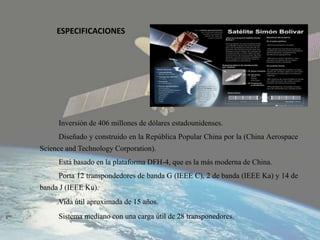 ESPECIFICACIONES
Inversión de 406 millones de dólares estadounidenses.
Diseñado y construido en la República Popular China por la (China Aerospace
Science and Technology Corporation).
Está basado en la plataforma DFH-4, que es la más moderna de China.
Porta 12 transpondedores de banda G (IEEE C), 2 de banda (IEEE Ka) y 14 de
banda J (IEEE Ku).
Vida útil aproximada de 15 años.
Sistema mediano con una carga útil de 28 transponedores.
 