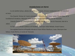 Instalaciones en tierra
La red satelital incluye, además del satélite en sí mismo, diversas instalaciones para ser controlado
en tierra:
Una Estación Terrena de Control principal ubicada en la Base Aérea Capitán Manuel Ríos, en la
localidad de El Sombrero, Municipio Julián Mellado, Estado Guárico en el centro de Venezuela.
Estación Terrena de Control principal, en el Estado Guárico, en el centro de Venezuela, Sede de la
ABAE.
Un Tele puerto ubicado también en El Sombrero, Municipio Julián Mellado, Estado Guárico.
Una segunda Estación de Respaldo ubicada en Fuerte Militar Manikuyá, Luepa, Municipio Gran
Sabana, Estado Bolívar, al sureste de Venezuela
 