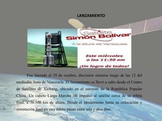 LANZAMIENTO
Fue lanzado el 29 de octubre, diecisiete minutos luego de las 12 del
mediodía, hora de Venezuela. El lanzamiento se llevó a cabo desde el Centro
de Satélites de Xichang, ubicado en el suroeste de la República Popular
China. Un cohete Larga Marcha 3B impulsó al satélite cerca de su órbita
final, a 36.500 km de altura. Desde el lanzamiento hasta su colocación y
orientación final en esta órbita pasan entre seis y diez días.
 