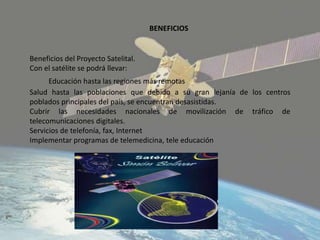 Beneficios del Proyecto Satelital.
Con el satélite se podrá llevar:
Educación hasta las regiones más remotas
Salud hasta las poblaciones que debido a su gran lejanía de los centros
poblados principales del país, se encuentran desasistidas.
Cubrir las necesidades nacionales de movilización de tráfico de
telecomunicaciones digitales.
Servicios de telefonía, fax, Internet
Implementar programas de telemedicina, tele educación
BENEFICIOS
 