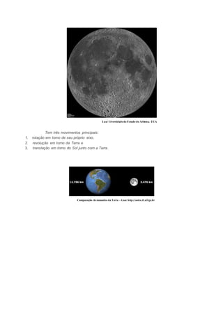 Lua/ Uiversidade do Estado do Arizona, EUA 
Tem três movimentos principais: 
1. rotação em torno de seu próprio eixo, 
2. revolução em torno da Terra e 
3. translação em torno do Sol junto com a Terra. 
Comparação de tamanho da Terra - Lua/ http://astro.if.ufrgs.br 
 