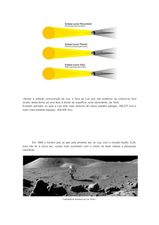 Devido à rotação sincronizada da Lua, a face da Lua que não podemos ver chama-se face 
oculta, desta forma só uma face é visível da superfície lunar observando da Terra. 
Existem períodos no qual a Lua esta mais próxima de nosso planeta (perigeu, 356.577 km) e 
outro mais distante (apogeu, 406.655 km). 
Em 1969 o homem pós os pés pela primeira vez na Lua, com a missão Apollo, EUA, 
esta não foi à única vez, outras mais ocorreram com o intuito de fazer coletas e pesquisas 
científicas. 
Caminhada de astronauto na Lua/ NASA. 
 