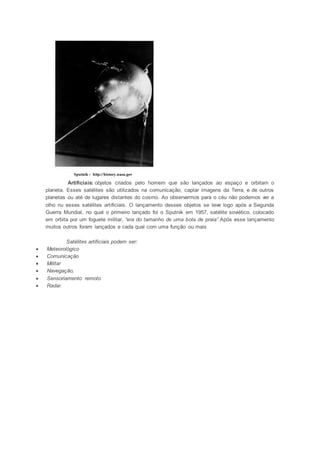 Sputnik - http://history.nasa.gov 
Artificiais: objetos criados pelo homem que são lançados ao espaço e orbitam o 
planeta. Esses satélites são utilizados na comunicação, captar imagens da Terra, e de outros 
planetas ou até de lugares distantes do cosmo. Ao observarmos para o céu não podemos ver a 
olho nu esses satélites artificiais. O lançamento desses objetos se teve logo após a Segunda 
Guerra Mundial, no qual o primeiro lançado foi o Sputnik em 1957, satélite soviético, colocado 
em orbita por um foguete militar, “era do tamanho de uma bola de praia”.Após esse lançamento 
muitos outros foram lançados e cada qual com uma função ou mais 
Satélites artificiais podem ser: 
 Meteorológico 
 Comunicação 
 Militar 
 Navegação, 
 Sensoriamento remoto 
 Radar. 

