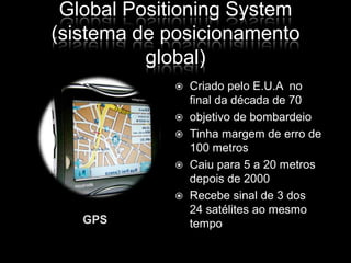 Global Positioning System(sistema de posicionamento global)GPSCriado pelo E.U.A  no final da década de 70objetivo de bombardeioTinha margem de erro de 100 metrosCaiu para 5 a 20 metros depois de 2000Recebe sinal de 3 dos 24 satélites ao mesmo tempo