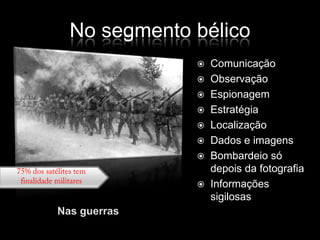 No segmento bélicoComunicaçãoObservaçãoEspionagemEstratégiaLocalizaçãoDados e imagensBombardeio só depois da fotografiaInformações sigilosas75% dos satélites tem finalidade militaresNas guerras