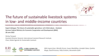 Better lives through livestock
The future of sustainable livestock systems
in low- and middle-income countries
Expert dialogue: The future of sustainable agriculture. Let’s think about… livestock
German Federal Ministry for Economic Cooperation and Development (BMZ)
28 June 2022
Shirley Tarawali
Assistant Director General, International Livestock Research Institute
Chair, Global Agenda for Sustainable Livestock
With inputs from: Mireille Ferrari, Susan MacMillan, Annabel Slater, Cynthia
Mugo, David Aronson, Polly Ericksen, Alessandra Galiè
 