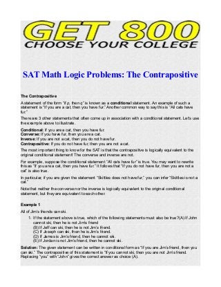 SAT Math Logic Problems: The Contrapositive
The Contrapositive
A statement of the form “if p, then q” is known as a conditional statement. An example of such a
statement is “If you are a cat, then you have fur.” Another common way to say this is “All cats have
fur.”
There are 3 other statements that often come up in association with a conditional statement. Let’s use
the example above to illustrate.
Conditional: If you are a cat, then you have fur.
Converse: If you have fur, then you are a cat.
Inverse: If you are not a cat, then you do not have fur.
Contrapositive: If you do not have fur, then you are not a cat.
The most important thing to know for the SAT is that the contrapositive is logically equivalent to the
original conditional statement! The converse and inverse are not.
For example, suppose the conditional statement “All cats have fur” is true. You may want to rewrite
this as “If you are a cat, then you have fur.” It follows that “If you do not have fur, then you are not a
cat” is also true.
In particular, if you are given the statement “Skittles does not have fur,” you can infer “Skittles is not a
cat.”
Note that neither the converse nor the inverse is logically equivalent to the original conditional
statement, but they are equivalent to each other.
Example 1
All of Jim’s friends can ski.
1. If the statement above is true, which of the following statements must also be true?(A) If John
cannot ski, then he is not Jim’s friend
(B) If Jeff can ski, then he is not Jim’s friend.
(C) If Joseph can ski, then he is Jim’s friend.
(D) If James is Jim’s friend, then he cannot ski.
(E) If Jordan is not Jim’s friend, then he cannot ski.
Solution: The given statement can be written in conditional form as “If you are Jim’s friend, then you
can ski.” The contrapositive of this statement is “If you cannot ski, then you are not Jim’s friend.
Replacing “you” with “John” gives the correct answer as choice (A).
 