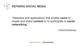 @KevinPopovic | @SatelliteMktg
DEFINING SOCIAL MEDIA
“Websites and applications that enable users to
create and share content or to participate in social
networking.”
- Oxford Dictionary
 