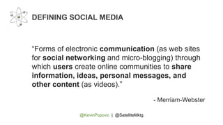 @KevinPopovic | @SatelliteMktg
DEFINING SOCIAL MEDIA
“Forms of electronic communication (as web sites
for social networking and micro-blogging) through
which users create online communities to share
information, ideas, personal messages, and
other content (as videos).”
- Merriam-Webster
 