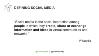 @KevinPopovic | @SatelliteMktg
DEFINING SOCIAL MEDIA
“Social media is the social interaction among
people in which they create, share or exchange
information and ideas in virtual communities and
networks.”
- Wikipedia
 
