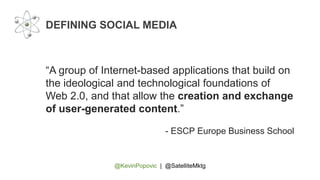 @KevinPopovic | @SatelliteMktg
DEFINING SOCIAL MEDIA
“A group of Internet-based applications that build on
the ideological and technological foundations of
Web 2.0, and that allow the creation and exchange
of user-generated content.”
- ESCP Europe Business School
 