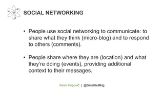 Kevin Popović | @SatelliteMktg
• People use social networking to communicate: to
share what they think (micro-blog) and to respond
to others (comments).
• People share where they are (location) and what
they’re doing (events), providing additional
context to their messages.
SOCIAL NETWORKING
 
