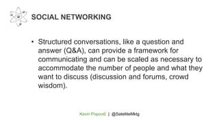 Kevin Popović | @SatelliteMktg
• Structured conversations, like a question and
answer (Q&A), can provide a framework for
communicating and can be scaled as necessary to
accommodate the number of people and what they
want to discuss (discussion and forums, crowd
wisdom).
SOCIAL NETWORKING
 
