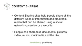 Kevin Popović | @SatelliteMktg
• Content Sharing sites help people share all the
different types of information and electronic
media that can be shared using a social
networking service or a website.
• People can share text, documents, pictures,
video, music, multimedia and the like.
CONTENT SHARING
 