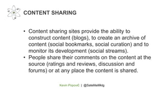 Kevin Popović | @SatelliteMktg
• Content sharing sites provide the ability to
construct content (blogs), to create an archive of
content (social bookmarks, social curation) and to
monitor its development (social streams).
• People share their comments on the content at the
source (ratings and reviews, discussion and
forums) or at any place the content is shared.
CONTENT SHARING
 