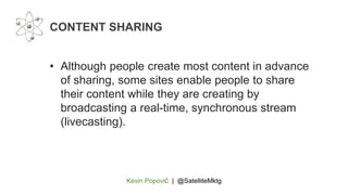 Kevin Popović | @SatelliteMktg
• Although people create most content in advance
of sharing, some sites enable people to share
their content while they are creating by
broadcasting a real-time, synchronous stream
(livecasting).
CONTENT SHARING
 