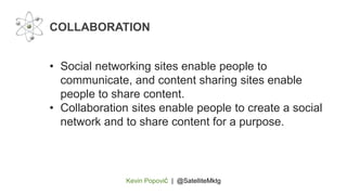 Kevin Popović | @SatelliteMktg
• Social networking sites enable people to
communicate, and content sharing sites enable
people to share content.
• Collaboration sites enable people to create a social
network and to share content for a purpose.
COLLABORATION
 