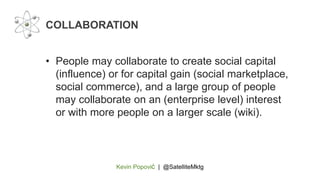 Kevin Popović | @SatelliteMktg
• People may collaborate to create social capital
(influence) or for capital gain (social marketplace,
social commerce), and a large group of people
may collaborate on an (enterprise level) interest
or with more people on a larger scale (wiki).
COLLABORATION
 