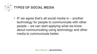 Kevin Popović | @SatelliteMktg
• IF we agree that’s all social media is – another
technology for people to communicate with other
people – we can start applying what we know
about communicating using technology and other
media to communicate better.
TYPES OF SOCIAL MEDIA
 