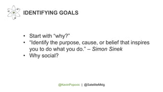 @KevinPopovic | @SatelliteMktg
IDENTIFYING GOALS
• Start with “why?”
• “Identify the purpose, cause, or belief that inspires
you to do what you do.” – Simon Sinek
• Why social?
 