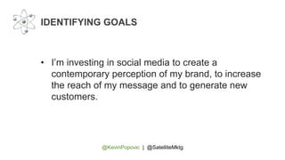 @KevinPopovic | @SatelliteMktg
IDENTIFYING GOALS
• I’m investing in social media to create a
contemporary perception of my brand, to increase
the reach of my message and to generate new
customers.
 