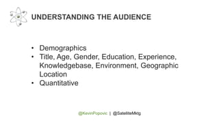 @KevinPopovic | @SatelliteMktg
UNDERSTANDING THE AUDIENCE
• Demographics
• Title, Age, Gender, Education, Experience,
Knowledgebase, Environment, Geographic
Location
• Quantitative
 