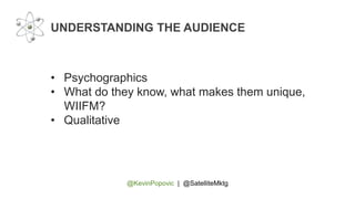 @KevinPopovic | @SatelliteMktg
UNDERSTANDING THE AUDIENCE
• Psychographics
• What do they know, what makes them unique,
WIIFM?
• Qualitative
 