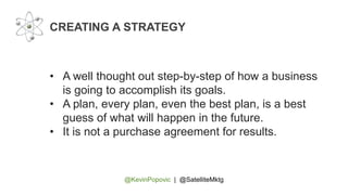 @KevinPopovic | @SatelliteMktg
CREATING A STRATEGY
• A well thought out step-by-step of how a business
is going to accomplish its goals.
• A plan, every plan, even the best plan, is a best
guess of what will happen in the future.
• It is not a purchase agreement for results.
 