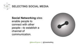 @KevinPopovic | @SatelliteMktg
SELECTING SOCIAL MEDIA
Social Networking sites
enable people to
connect with other
people—to establish a
channel of
communication.
 