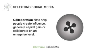 @KevinPopovic | @SatelliteMktg
SELECTING SOCIAL MEDIA
Collaboration sites help
people create influence,
generate capital gain or
collaborate on an
enterprise level.
 