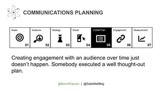 @KevinPopovic | @SatelliteMktg
COMMUNICATIONS PLANNING
Creating engagement with an audience over time just
doesn’t happen. Somebody executed a well thought-out
plan.
 