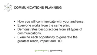 @KevinPopovic | @SatelliteMktg
COMMUNICATIONS PLANNING
• How you will communicate with your audience.
• Everyone works from the same plan.
• Demonstrates best practices from all types of
communications.
• Examine each opportunity to generate the
greatest reach, impact and ROI.
 
