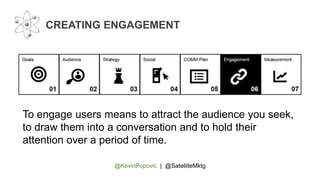@KevinPopovic | @SatelliteMktg
CREATING ENGAGEMENT
To engage users means to attract the audience you seek,
to draw them into a conversation and to hold their
attention over a period of time.
 