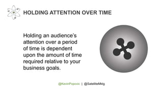 @KevinPopovic | @SatelliteMktg
HOLDING ATTENTION OVER TIME
Holding an audience’s
attention over a period
of time is dependent
upon the amount of time
required relative to your
business goals.
 