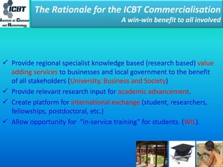 The Rationale for the ICBT Commercialisation
A win-win benefit to all involved
 Provide regional specialist knowledge based (research based) value
adding services to businesses and local government to the benefit
of all stakeholders (University, Business and Society)
 Provide relevant research input for academic advancement.
 Create platform for international exchange (student, researchers,
fellowships, postdoctoral, etc.)
 Allow opportunity for “in-service training” for students. (WIL).
 