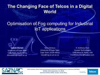 The Changing Face of Telcos in a Digital
World
Optimisation of Fog computing for Industrial
IoT applications
Sabelo Dlamini
University of Cape Town
Cape Town, South Africa
dlmsab003@myuct.ac.za
Neco Ventura
University of Cape Town
Cape Town, South Africa
neco@crg.ee.uct.ac.za
H. Anthony Chan
Huawei Technologies
1700 Alma Dr. Plano, USA
h.anthony.chan@huawei.com
2019 Southern Africa Telecommunication Networks and Applications Conference (SATNAC)
SATNAC 2019 (September 1-4, 2019)
Fairmont Zimbali, Ballito, Durban, South Africa
 