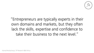 Kamal Bhattacharya, VP Research IBM Africa 
“Entrepreneurs are typically experts in their
own domains and markets, but they often
lack the skills, expertise and conﬁdence to
take their business to the next level.”
 