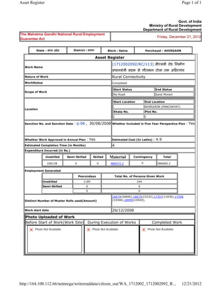 Asset Register                                                                                                               Page 1 of 1



                                                                                                                      Govt. of India
                                                                                                    Ministry of Rural Development
                                                                                                 Department of Rural Development
The Mahatma Gandhi National Rural Employment
                                                                                                              Friday, December 21, 2012
Guarantee Act


           State : म य     दे श        District : सतना              Block : Satna                     Panchayat : AHIRGAON

                                                          Asset     Register 
                                                                      (1712002092/RC/113) जीएसबी रोड िनमाण
    Work Name
                                                                          धानमंञी सडक से गौतमान टोला तक अ हरगांव  
    Nature of Work                                                    Rural Connectivity
    WorkStatus                                                        Completed

                                                                          Start Status                      End Status
    Scope of Work
                                                                          No Road                           Sand Moram

                                                                          Start Location          End Location
                                                                                                  AHIRGAON (PANCHAYAT)
    Location
                                                                          Khata No.               Plot No.
                                                                          /                       /

    Sanction No. and Sanction Date     : q-06 ,  30/08/2008           Whether Included in Five Year Perspective Plan           : Yes

                                                                       
    Whether Work Approved in Annual Plan          : Yes               Estimated Cost (In Lakhs)            : 4.9
    Estimated Completion Time (in Months)                             4 
    Expenditure Incurred (in Rs.)

                     Unskilled     Semi-Skilled         Skilled      Material            Contingency               Total

                     106128             0                  0         480472.2                   0             586600.2   
    Employment Generated

                                             Pesrondays                       Total No. of Persons Given Work
                 Unskilled                       1185                                      244
                 Semi-Skilled                     0                                         0
                                                  0                                         0

                                                                      16674(26840),16675(23232),17357(11830),17358
    Distinct Number of Muster Rolls used(Amount)                      (33306),18995(10920),
                                                                       
    Work start date                                                   26/12/2008 
    Photo Uploaded of Work
    Before Start of Work(Work Site)                During Execution of Works                              Completed Work
          Photo Not Available                           Photo Not Available                            Photo Not Available




http://164.100.112.66/netnrega/writereaddata/citizen_out/WA_1712002_1712002092_R...                                          12/21/2012
 