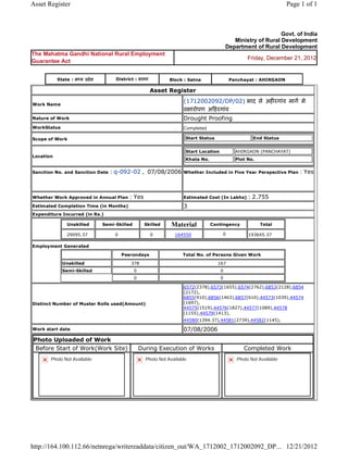 Asset Register                                                                                                                       Page 1 of 1



                                                                                                                            Govt. of India
                                                                                                          Ministry of Rural Development
                                                                                                       Department of Rural Development
The Mahatma Gandhi National Rural Employment
                                                                                                                Friday, December 21, 2012
Guarantee Act


           State : म य      दे श        District : सतना                 Block : Satna                    Panchayat : AHIRGAON

                                                               Asset    Register 

Work Name
                                                                              (1712002092/DP/02) भाद से अह रगांव माग मे
                                                                                ारोपण अ हरगांव  
Nature of Work                                                                Drought Proofing
WorkStatus                                                                    Completed

Scope of Work                                                                     Start Status                    End Status


                                                                                  Start Location           AHIRGAON (PANCHAYAT)
Location
                                                                                  Khata No.                Plot No.


Sanction No. and Sanction Date        : q-092-02 ,  07/08/2006 Whether Included in Five Year Perspective Plan : Yes

                                                                               
Whether Work Approved in Annual Plan                : Yes                     Estimated Cost (In Lakhs)         : 2.755
Estimated Completion Time (in Months)                                         3 
Expenditure Incurred (in Rs.)

                 Unskilled         Semi-Skilled            Skilled      Material              Contingency             Total

                 29095.37               0                      0         164550                    0            193645.37     
Employment Generated

                                                 Pesrondays                   Total No. of Persons Given Work

             Unskilled                              378                                          167
             Semi-Skilled                            0                                             0
                                                     0                                             0

                                                                              6572(2378),6573(1655),6574(2762),6853(2128),6854
                                                                              (2172),
                                                                              6855(910),6856(1463),6857(610),44573(1039),44574
Distinct Number of Muster Rolls used(Amount)                                  (1697),
                                                                              44575(1519),44576(1827),44577(1089),44578
                                                                              (1155),44579(1413),
                                                                              44580(1394.37),44581(2739),44582(1145),             
Work start date                                                               07/08/2006 
Photo Uploaded of Work
 Before Start of Work(Work Site)                         During Execution of Works                            Completed Work
       Photo Not Available                                   Photo Not Available                           Photo Not Available




http://164.100.112.66/netnrega/writereaddata/citizen_out/WA_1712002_1712002092_DP... 12/21/2012
 
