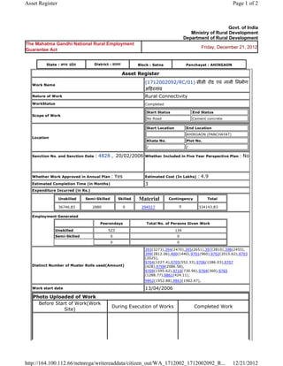 Asset Register                                                                                                                  Page 1 of 2



                                                                                                                        Govt. of India
                                                                                                      Ministry of Rural Development
                                                                                                   Department of Rural Development
The Mahatma Gandhi National Rural Employment
                                                                                                            Friday, December 21, 2012
Guarantee Act


           State : म य     दे श          District : सतना             Block : Satna                  Panchayat : AHIRGAON

                                                            Asset    Register 

    Work Name
                                                                        (1712002092/RC/01) सीसी रोड एवं नाली िनमाण
                                                                        अ हरगांव 
    Nature of Work                                                      Rural Connectivity
    WorkStatus                                                          Completed

                                                                            Start Status                End Status
    Scope of Work
                                                                            No Road                     Cement concrete

                                                                            Start Location          End Location
                                                                                                    AHIRGAON (PANCHAYAT)
    Location
                                                                            Khata No.               Plot No.
                                                                            /                       /

    Sanction No. and Sanction Date       : 4828 ,  20/02/2006           Whether Included in Five Year Perspective Plan             : No

                                                                         
    Whether Work Approved in Annual Plan             : Yes              Estimated Cost (In Lakhs)         : 4.9
    Estimated Completion Time (in Months)                               3 
    Expenditure Incurred (in Rs.)

                     Unskilled       Semi-Skilled         Skilled    Material           Contingency                Total

                     36746.83           2880                0         294517                  0            334143.83         
    Employment Generated

                                            Pesrondays                      Total No. of Persons Given Work

                 Unskilled                          523                                      134
                 Semi-Skilled                        0                                        0
                                                     0                                        0

                                                                        393(3273),394(2470),395(2651),397(2810),398(2455),
                                                                        399(2812.06),400(1440),9701(960),9702(2015.62),9703
                                                                        (2025),
                                                                        9704(1227.4),9705(552.33),9706(1286.03),9707
    Distinct Number of Muster Rolls used(Amount)                        (428),9708(2086.58),
                                                                        9709(1595.62),9710(730.96),9764(360),9765
                                                                        (1288.77),9861(424.11),
                                                                        9862(1952.88),9863(1902.47),            
    Work start date                                                     13/04/2006 
    Photo Uploaded of Work
      Before Start of Work(Work
                                                     During Execution of Works                          Completed Work
                 Site)




http://164.100.112.66/netnrega/writereaddata/citizen_out/WA_1712002_1712002092_R...                                             12/21/2012
 