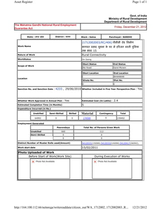 Asset Register                                                                                                                  Page 1 of 1



                                                                                                                         Govt. of India
                                                                                                       Ministry of Rural Development
                                                                                                    Department of Rural Development
The Mahatma Gandhi National Rural Employment
                                                                                                              Friday, December 21, 2012
Guarantee Act


            State : म य       दे श           District : सतना             Block : Satna                    Panchayat : BANDHI

                                                                         (1712002003/RC/406) पीसीसी रोड िनमाण
    Work Name                                                            भागवत साद शु ला क घर से ह रजन ब ती पुिलया
                                                                                          े
                                                                         तक भंवर 15 
    Nature of Work                                                       Rural Connectivity
    WorkStatus                                                           On Going

                                                                             Start Status                    End Status
    Scope of Work
                                                                             No Road                         Sand Moram

                                                                             Start Location                  End Location
                                                                                                             BHANWAR
    Location
                                                                             Khata No.                       Plot No.
                                                                             /                               /

    Sanction No. and Sanction Date       : 4233 ,  29/06/2010            Whether Included in Five Year Perspective Plan           : Yes

                                                                          
    Whether Work Approved in Annual Plan               : Yes             Estimated Cost (In Lakhs)          : 2.4
    Estimated Completion Time (in Months)                                5 
    Expenditure Incurred (in Rs.)

                     Unskilled       Semi-Skilled           Skilled      Material             Contingency           Total

                      64992                  0                  0         174500                    0             239492     
    Employment Generated

                                                 Pesrondays                  Total No. of Persons Given Work

                 Unskilled                            660                                     112
                 Semi-Skilled                          0                                       0
                                                       0                                       0

    Distinct Number of Muster Rolls used(Amount)                         54120331(19200),54120332(19200),54120417(26592),             
    Work start date                                                      15/02/2011 
    Photo Uploaded of Work
          Before Start of Work(Work Site)                                                During Execution of Works
                       Photo Not Available                                                  Photo Not Available




http://164.100.112.66/netnrega/writereaddata/citizen_out/WA_1712002_1712002003_R...                                             12/21/2012
 